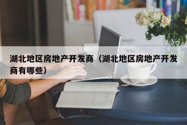 湖北地区房地产开发商(湖北地区房地产开发商有哪些)
