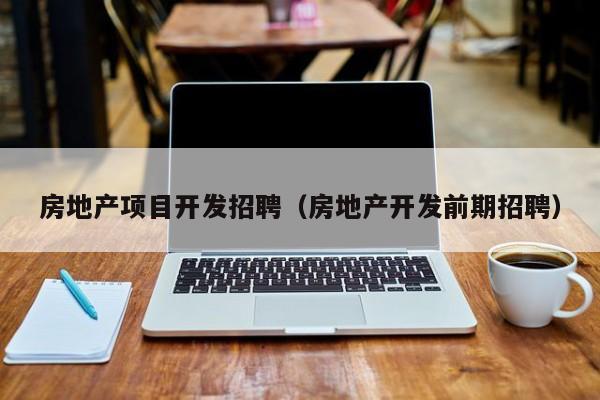 房地产项目开发招聘(房地产开发前期招聘)