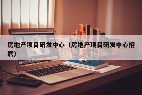 房地产项目研发中心(房地产项目研发中心招聘)