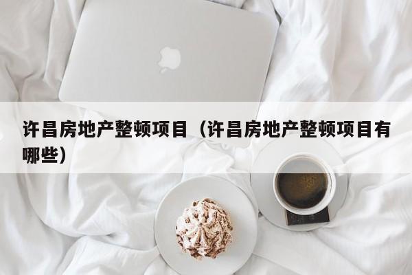 许昌房地产整顿项目（许昌房地产整顿项目有哪些）
