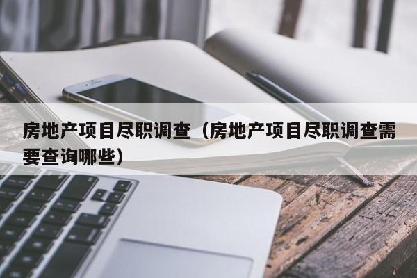 房地产项目尽职调查（房地产项目尽职调查需要查询哪些）